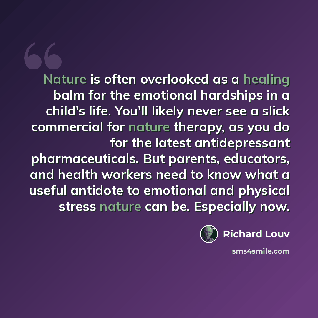 “Nature is often overlooked as a healing balm for the emotional hardships in a child's life. You'll likely never see a slick commercial for nature therapy, as you do for the latest antidepressant pharmaceuticals. But parents, educators, and health workers need to know what a useful antidote to…” quote by Richard Louv