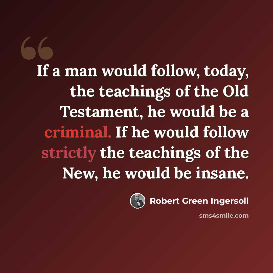 “If a man would follow, today, the teachings of the Old Testament, he would be a criminal. If he would follow strictly the teachings of the New, he would be insane.” quote by Robert Green Ingersoll