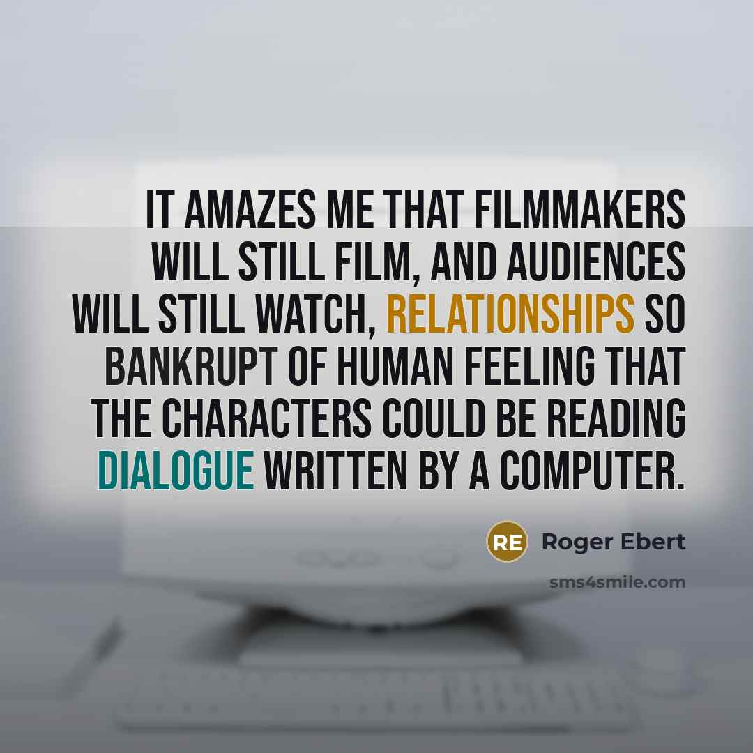 “It amazes me that filmmakers will still film, and audiences will still watch, relationships so bankrupt of human feeling that the characters could be reading dialogue written by a computer.” quote by Roger Ebert