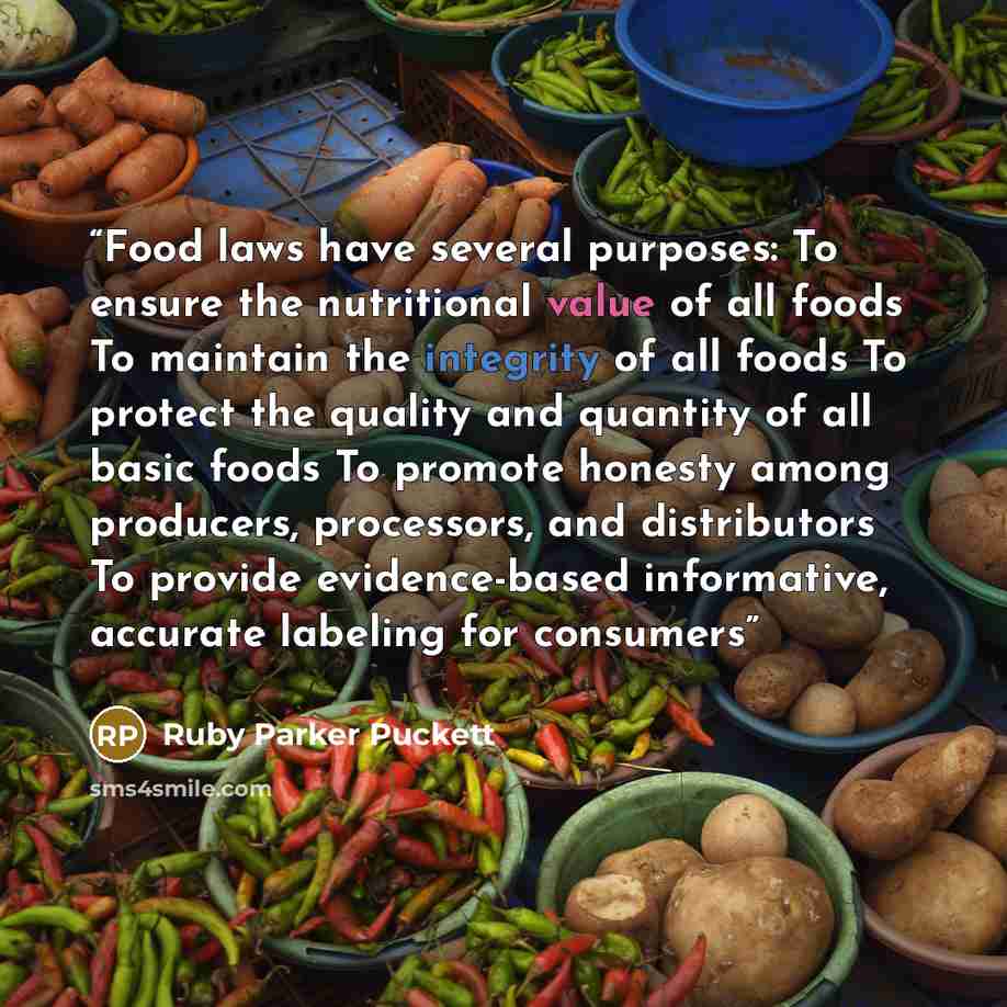 “Food laws have several purposes: To ensure the nutritional value of all foods To maintain the integrity of all foods To protect the quality and quantity of all basic foods To promote honesty among producers, processors, and distributors To provide evidence-based informative, accurate labeling for…” quote by Ruby Parker Puckett
