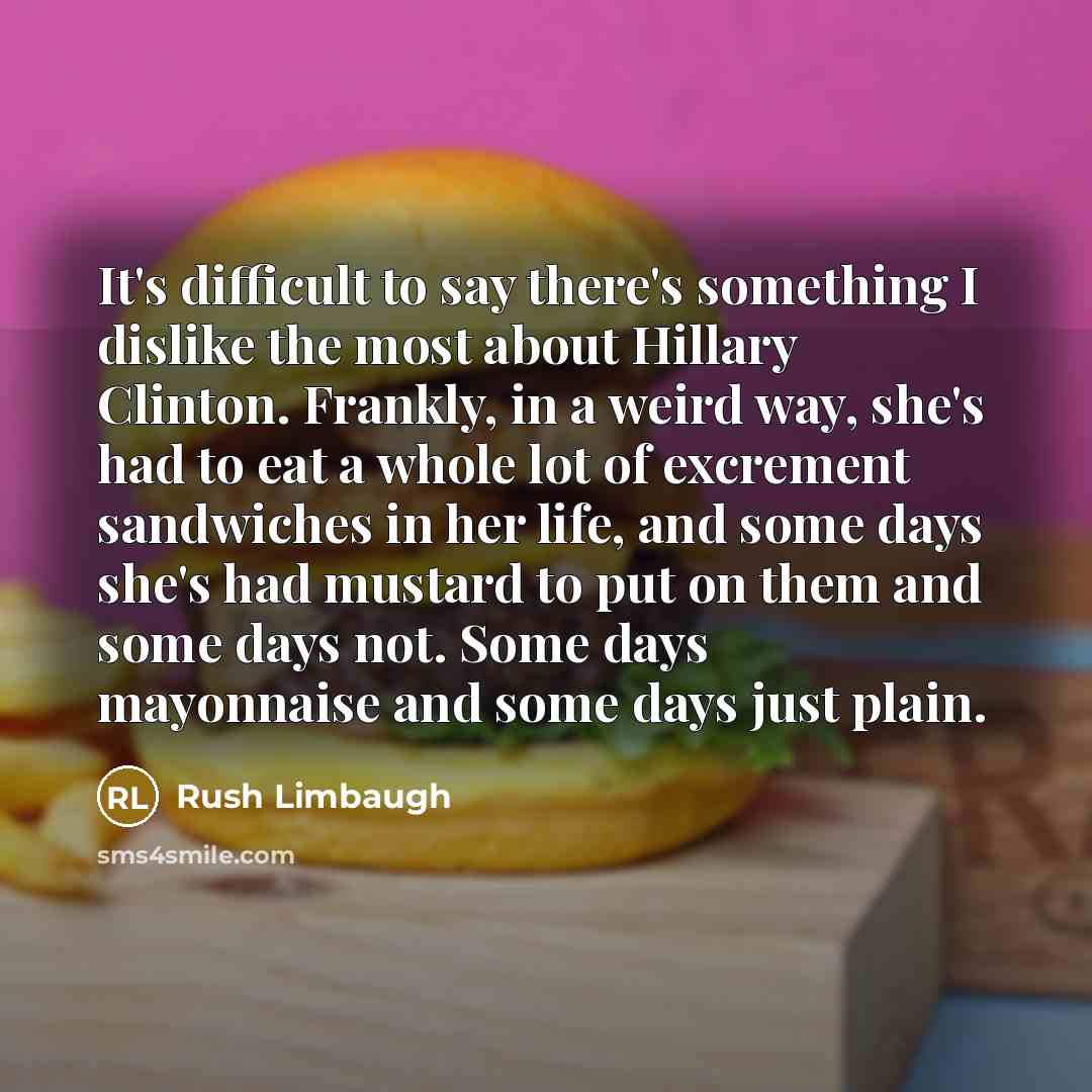“It's difficult to say there's something I dislike the most about Hillary Clinton. Frankly, in a weird way, she's had to eat a whole lot of excrement sandwiches in her life, and some days she's had mustard to put on them and some days not. Some days mayonnaise and some days just plain.” quote by Rush Limbaugh