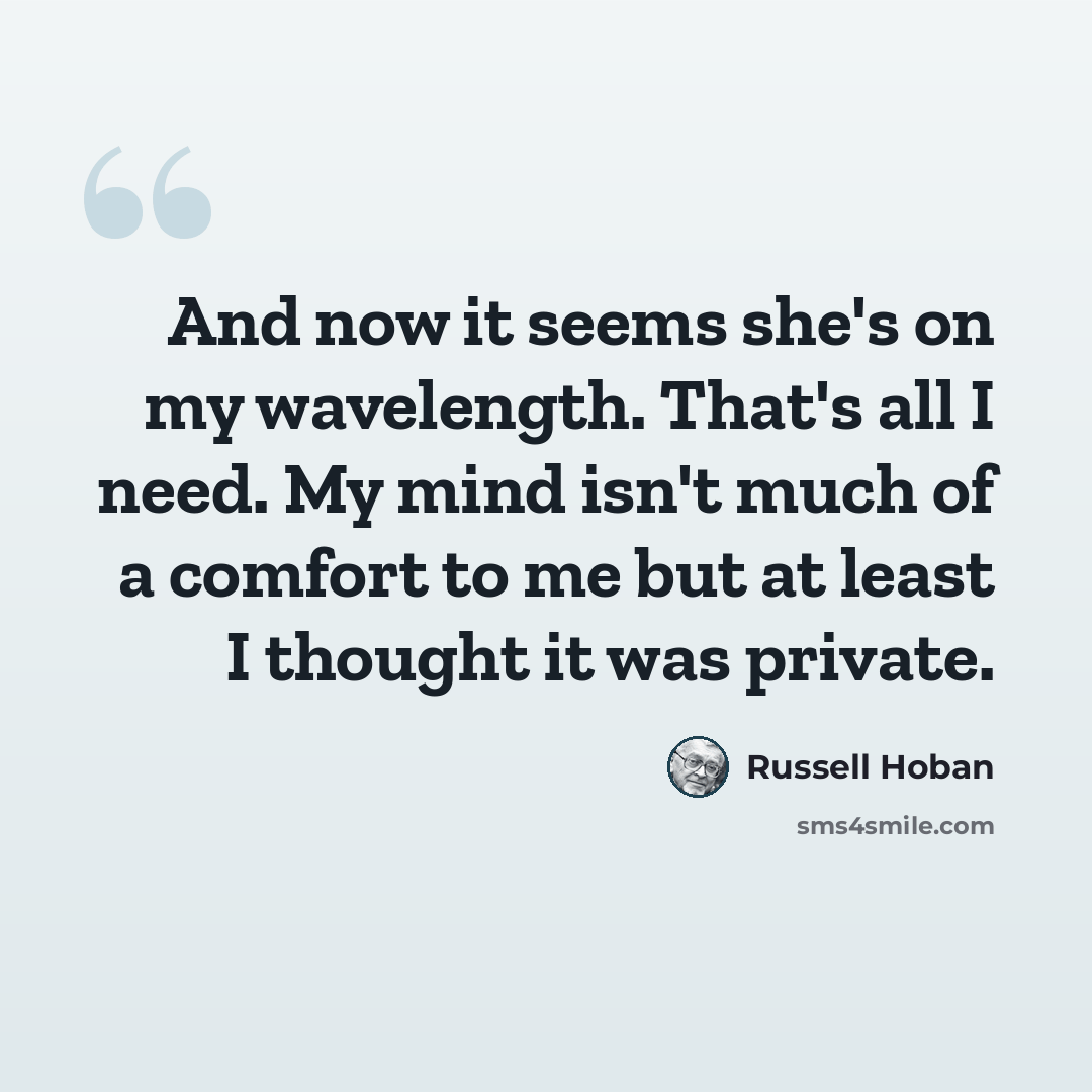 “And now it seems she's on my wavelength. That's all I need. My mind isn't much of a comfort to me but at least I thought it was private.” quote by Russell Hoban