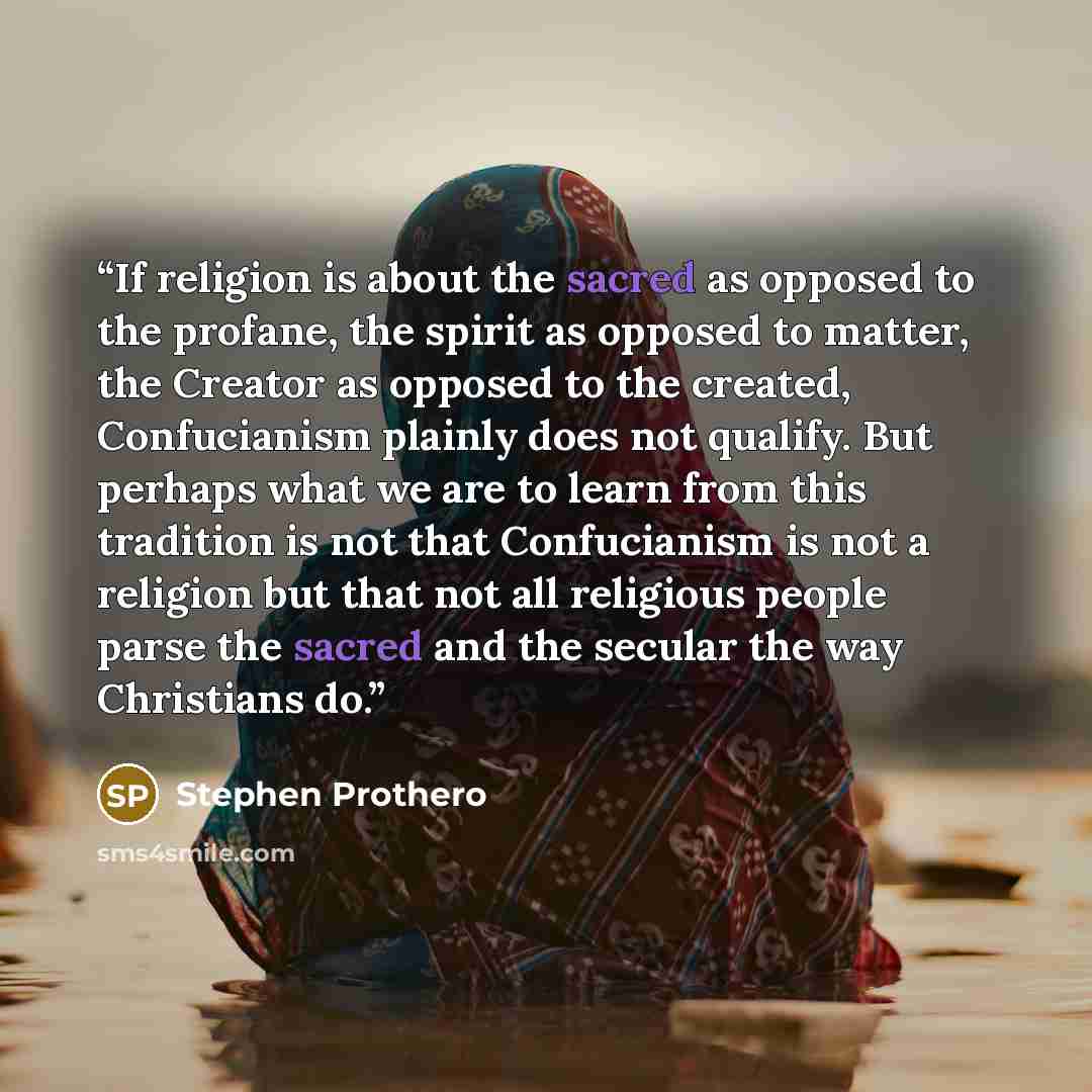 “If religion is about the sacred as opposed to the profane, the spirit as opposed to matter, the Creator as opposed to the created, Confucianism plainly does not qualify. But perhaps what we are to learn from this tradition is not that Confucianism is not a religion but that not all religious…” quote by Stephen Prothero