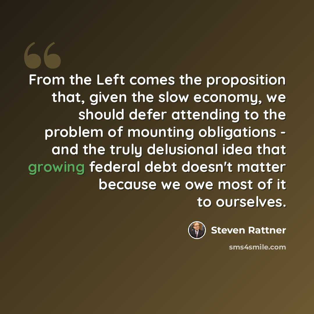 “From the Left comes the proposition that, given the slow economy, we should defer attending to the problem of mounting obligations - and the truly delusional idea that growing federal debt doesn't matter because we owe most of it to ourselves.” quote by Steven Rattner
