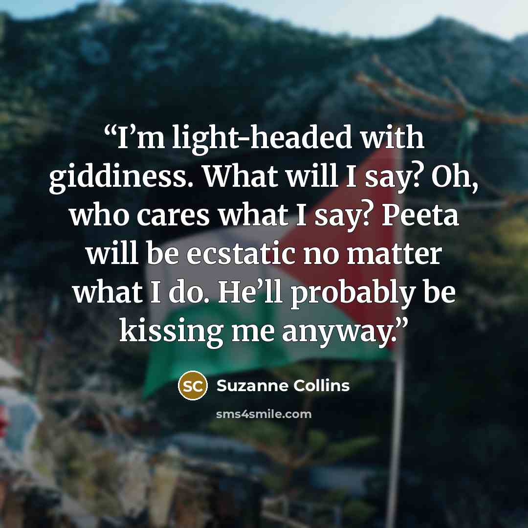 “I’m light-headed with giddiness. What will I say? Oh, who cares what I say? Peeta will be ecstatic no matter what I do. He’ll probably be kissing me anyway.” quote by Suzanne Collins