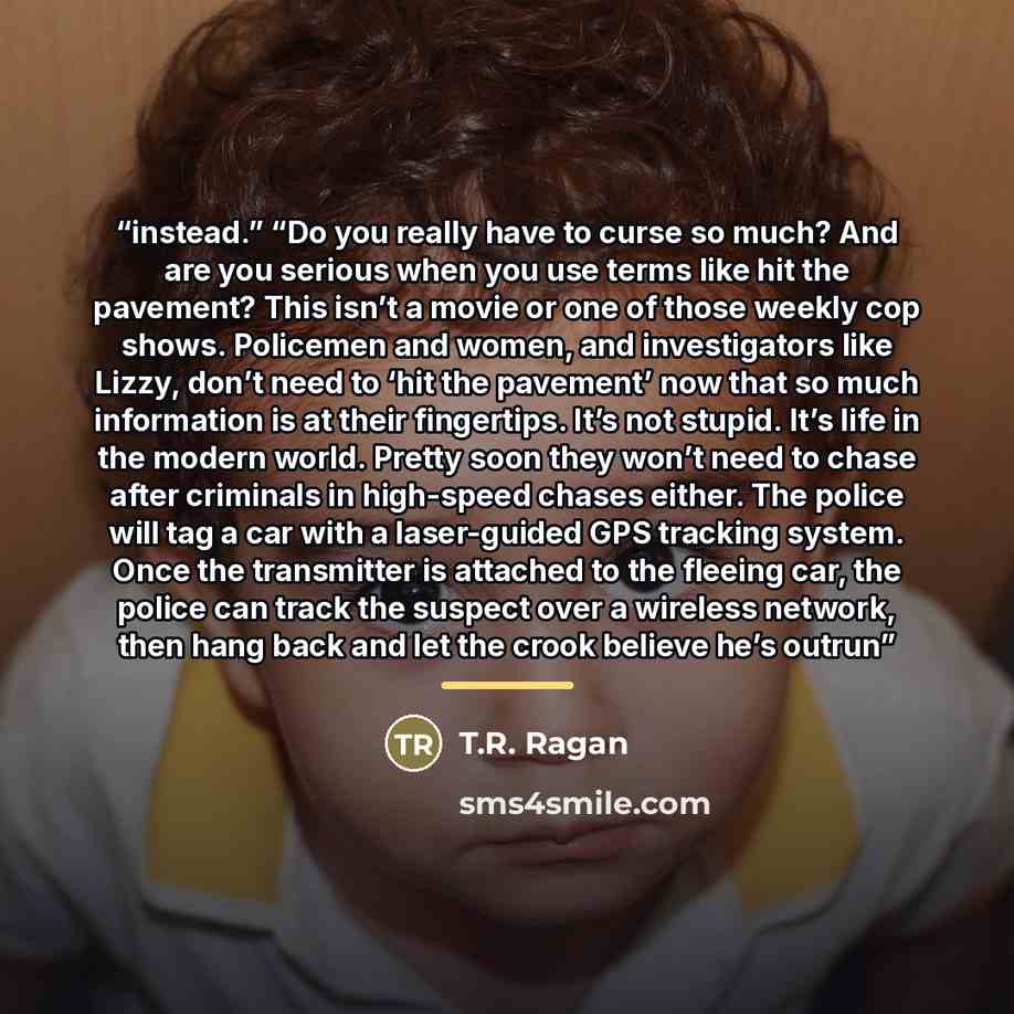 “instead.” “Do you really have to curse so much? And are you serious when you use terms like hit the pavement? This isn’t a movie or one of those weekly cop shows. Policemen and women, and investigators like Lizzy, don’t need to ‘hit the pavement’ now that so much information is at their…” quote by T.R. Ragan
