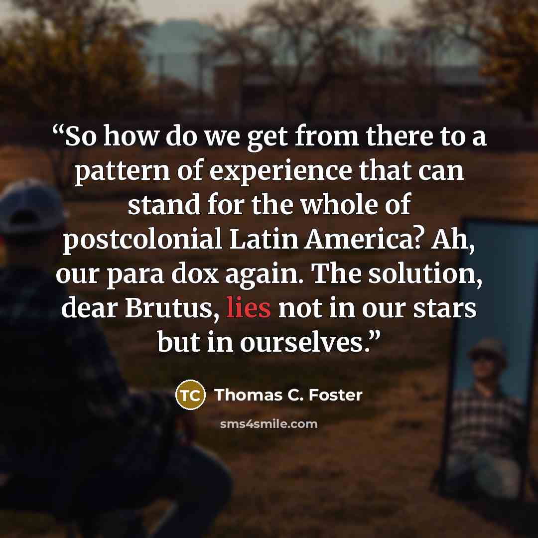 “So how do we get from there to a pattern of experience that can stand for the whole of postcolonial Latin America? Ah, our para dox again. The solution, dear Brutus, lies not in our stars but in ourselves.” quote by Thomas C. Foster
