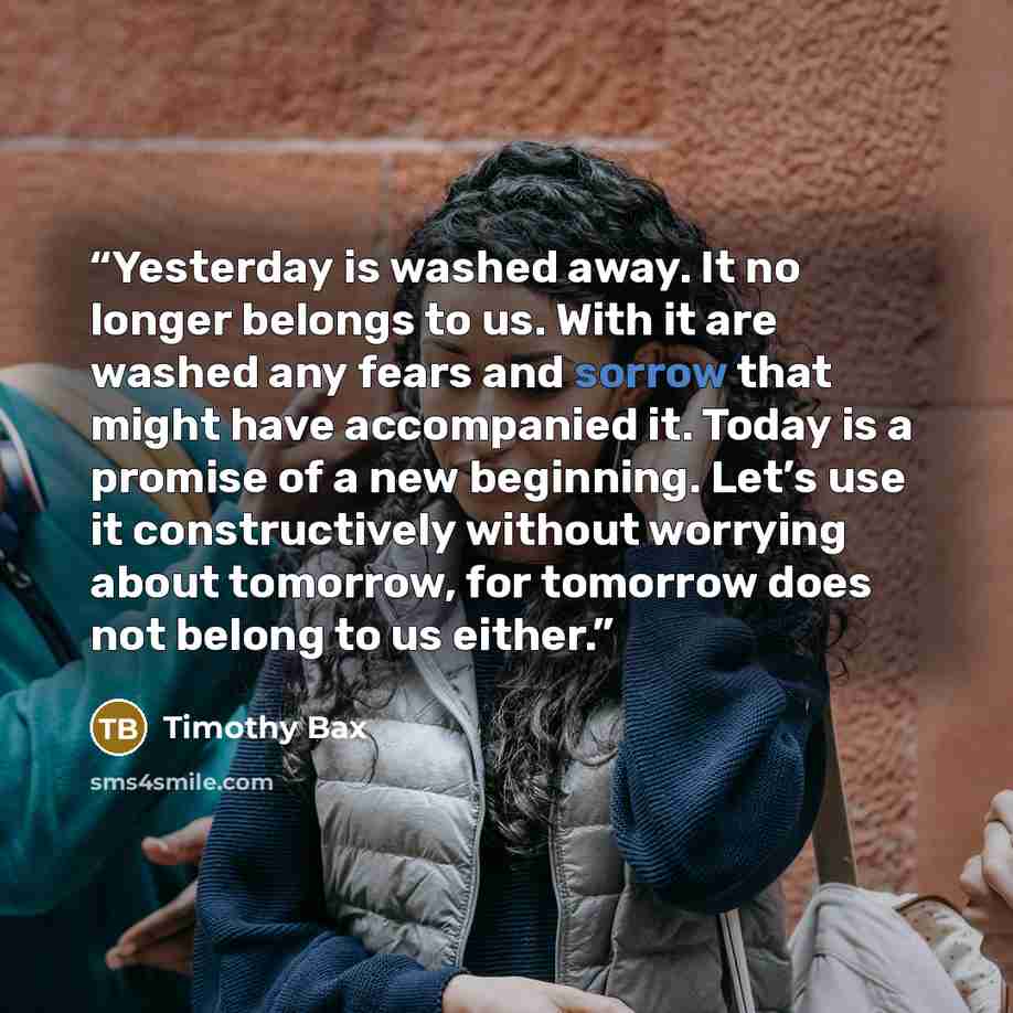 “Yesterday is washed away. It no longer belongs to us. With it are washed any fears and sorrow that might have accompanied it. Today is a promise of a new beginning. Let’s use it constructively without worrying about tomorrow, for tomorrow does not belong to us either.” quote by Timothy Bax
