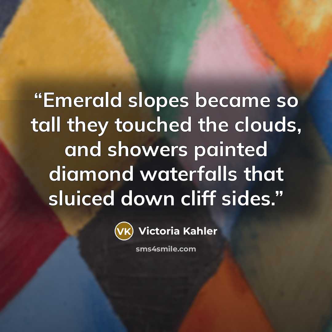 “Emerald slopes became so tall they touched the clouds, and showers painted diamond waterfalls that sluiced down cliff sides.” quote by Victoria Kahler