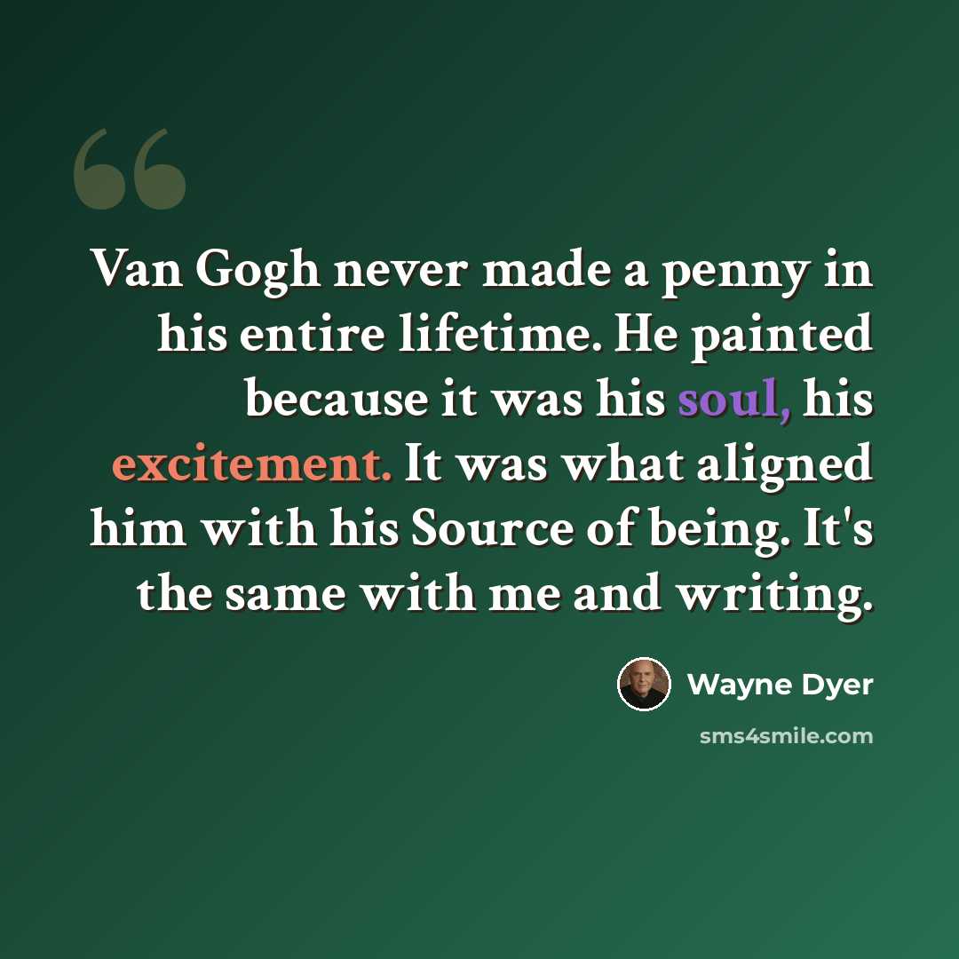 “Van Gogh never made a penny in his entire lifetime. He painted because it was his soul, his excitement. It was what aligned him with his Source of being. It's the same with me and writing.” quote by Wayne Dyer