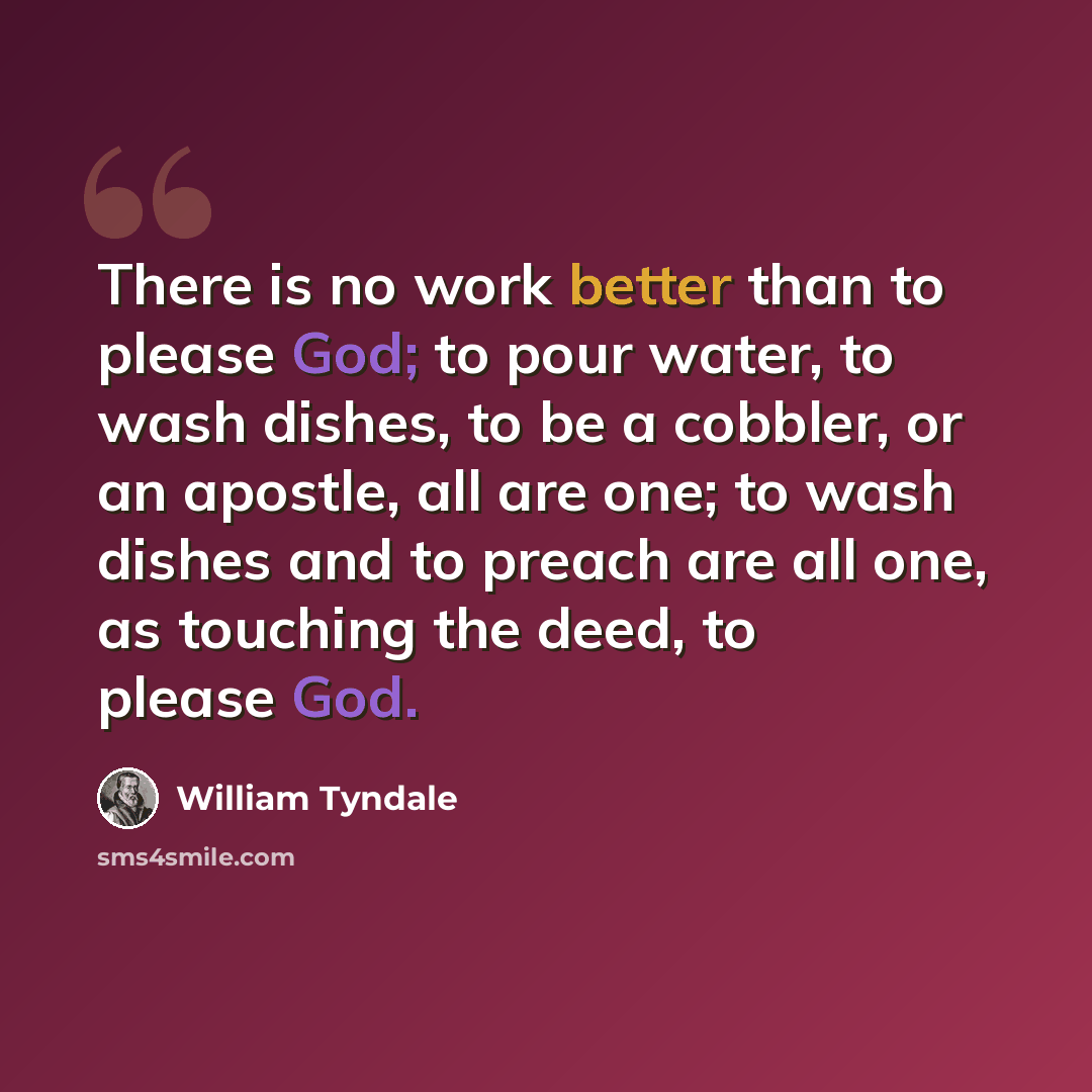 “There is no work better than to please God; to pour water, to wash dishes, to be a cobbler, or an apostle, all are one; to wash dishes and to preach are all one, as touching the deed, to please God.” quote by William Tyndale