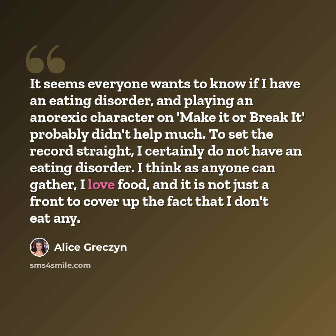“It seems everyone wants to know if I have an eating disorder, and playing an anorexic character on 'Make it or Break It' probably didn't help much. To set the record straight, I certainly do not have an eating disorder. I think as anyone can gather, I love food, and it is not just a front to cover…” quote by Alice Greczyn