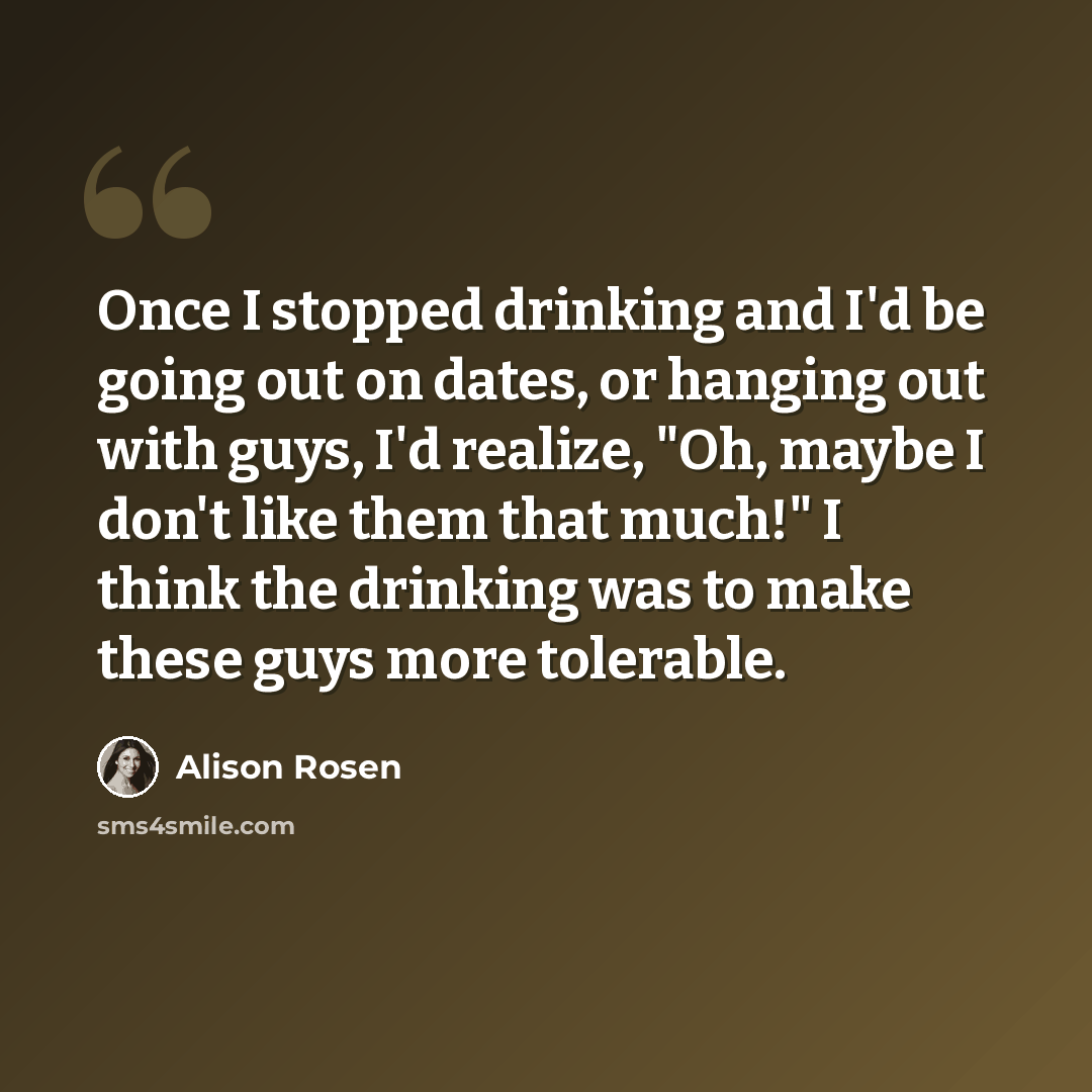 “Once I stopped drinking and I'd be going out on dates, or hanging out with guys, I'd realize, "Oh, maybe I don't like them that much!" I think the drinking was to make these guys more tolerable.” quote by Alison Rosen
