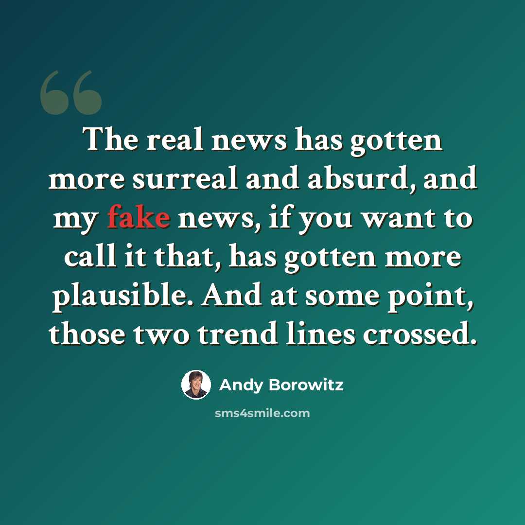 “The real news has gotten more surreal and absurd, and my fake news, if you want to call it that, has gotten more plausible. And at some point, those two trend lines crossed.” quote by Andy Borowitz