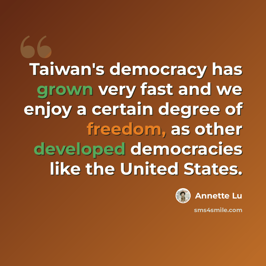 “Taiwan's democracy has grown very fast and we enjoy a certain degree of freedom, as other developed democracies like the United States.” quote by Annette Lu
