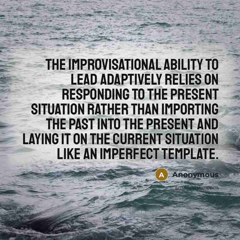 “The improvisational ability to lead adaptively relies on responding to the present situation rather than importing the past into the present and laying it on the current situation like an imperfect template.” quote by Anonymous