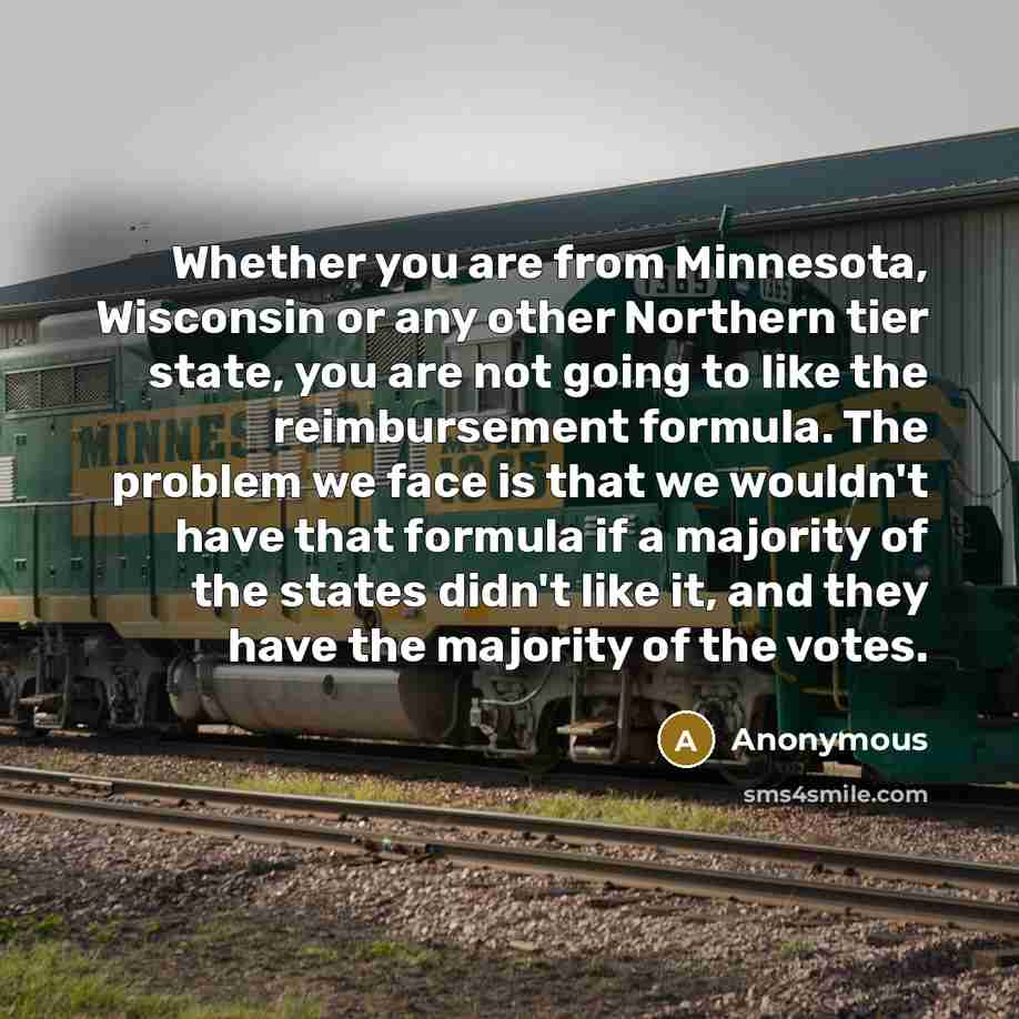 “Whether you are from Minnesota, Wisconsin or any other Northern tier state, you are not going to like the reimbursement formula. The problem we face is that we wouldn't have that formula if a majority of the states didn't like it, and they have the majority of the votes.” quote by Anonymous