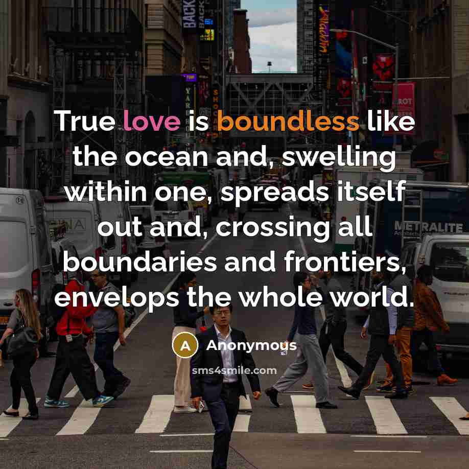 “True love is boundless like the ocean and, swelling within one, spreads itself out and, crossing all boundaries and frontiers, envelops the whole world.” quote by Anonymous