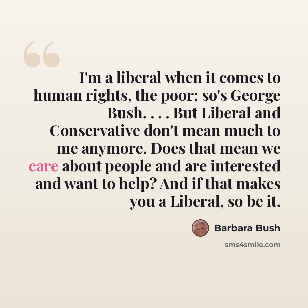 “I'm a liberal when it comes to human rights, the poor; so's George Bush. . . . But Liberal and Conservative don't mean much to me anymore. Does that mean we care about people and are interested and want to help? And if that makes you a Liberal, so be it.” quote by Barbara Bush