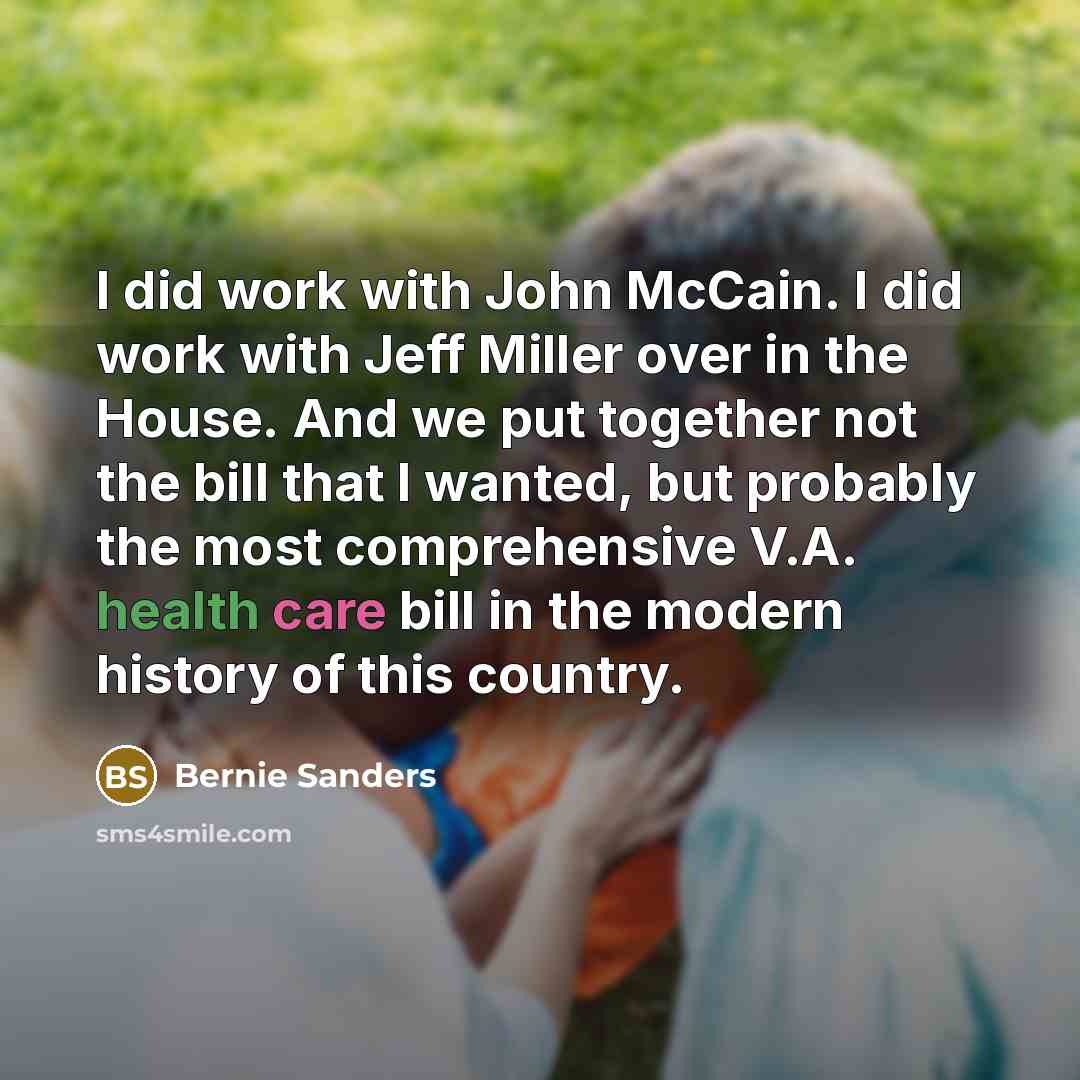 “I did work with John McCain. I did work with Jeff Miller over in the House. And we put together not the bill that I wanted, but probably the most comprehensive V.A. health care bill in the modern history of this country.” quote by Bernie Sanders