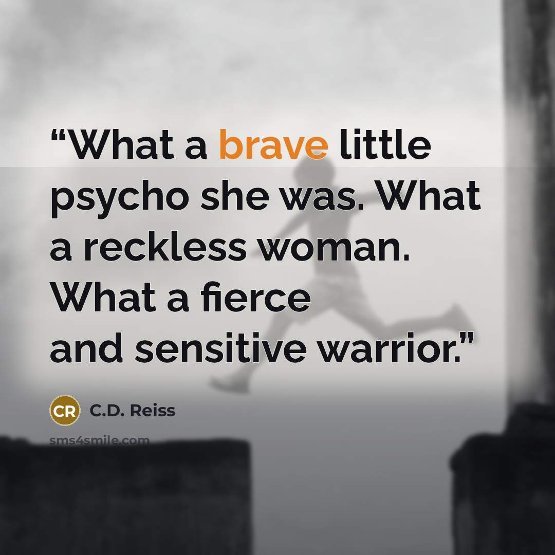 “What a brave little psycho she was. What a reckless woman. What a fierce and sensitive warrior.” quote by C.D. Reiss