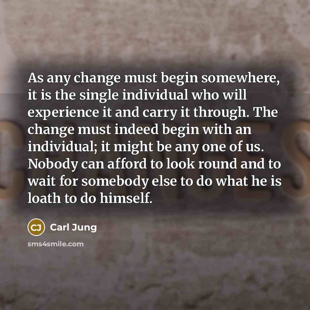 “As any change must begin somewhere, it is the single individual who will experience it and carry it through. The change must indeed begin with an individual; it might be any one of us. Nobody can afford to look round and to wait for somebody else to do what he is loath to do himself.” quote by Carl Jung