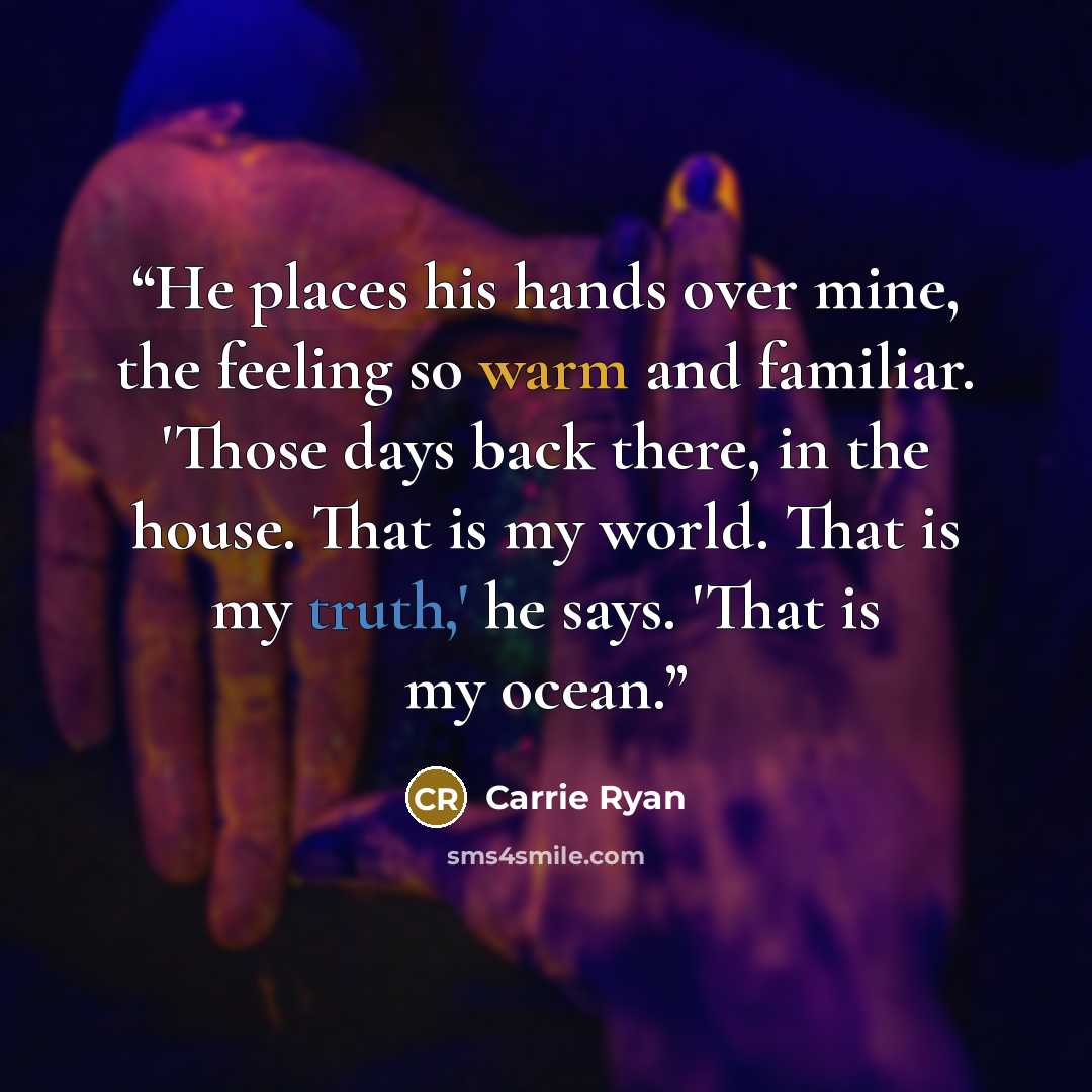 “He places his hands over mine, the feeling so warm and familiar. 'Those days back there, in the house. That is my world. That is my truth,' he says. 'That is my ocean.” quote by Carrie Ryan