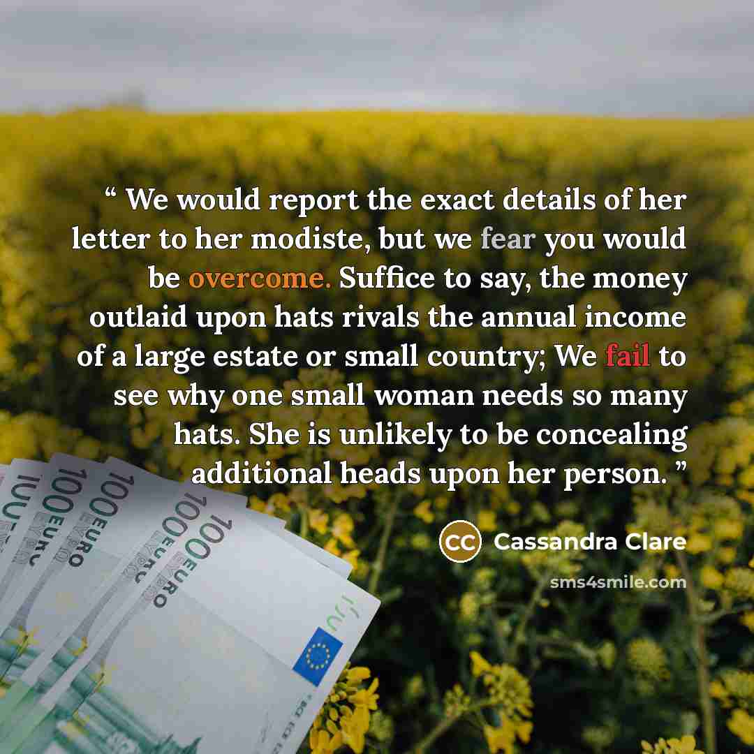 “We would report the exact details of her letter to her modiste, but we fear you would be overcome. Suffice to say, the money outlaid upon hats rivals the annual income of a large estate or small country; We fail to see why one small woman needs so many hats. She is unlikely to be concealing…” quote by Cassandra Clare