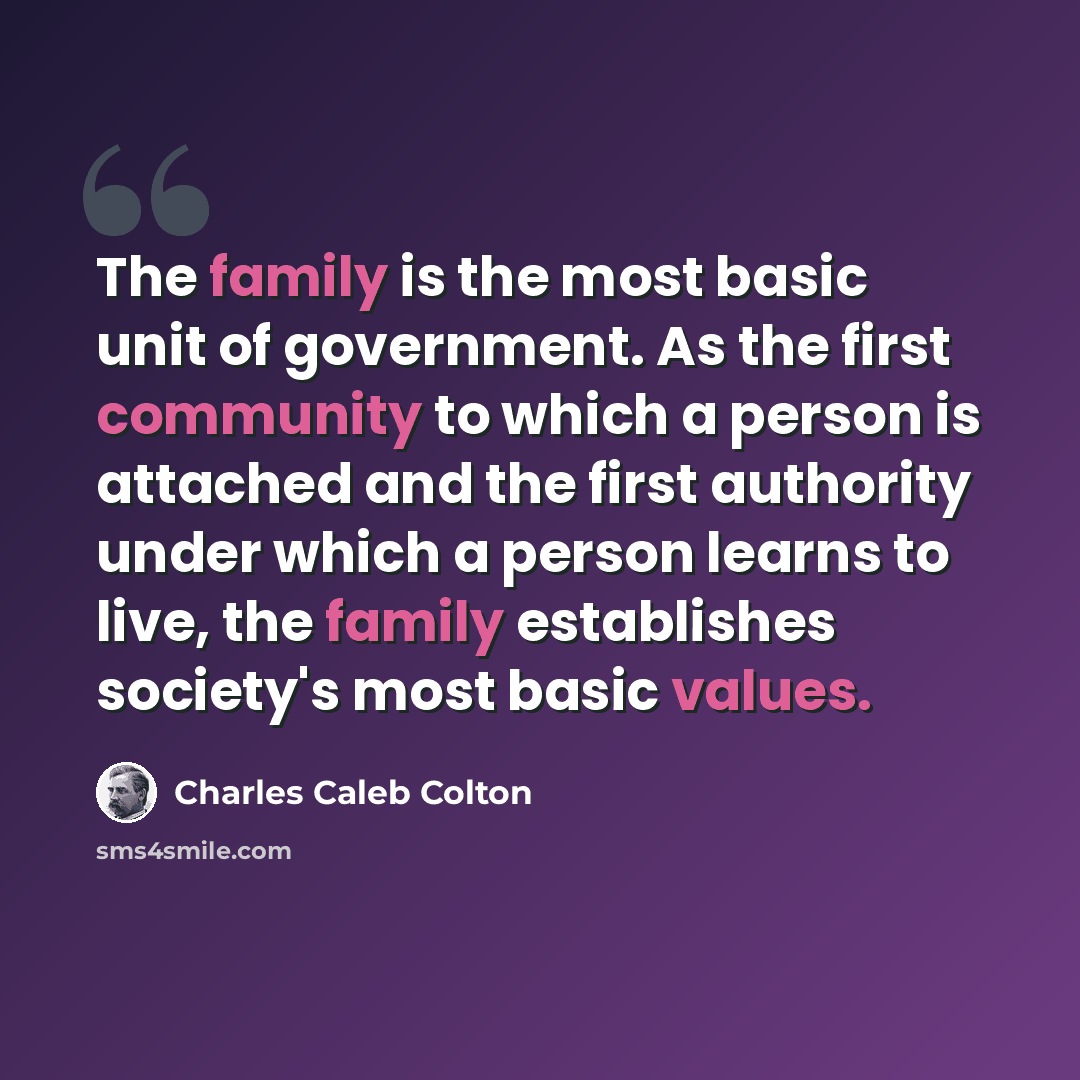 “The family is the most basic unit of government. As the first community to which a person is attached and the first authority under which a person learns to live, the family establishes society's most basic values.” quote by Charles Caleb Colton