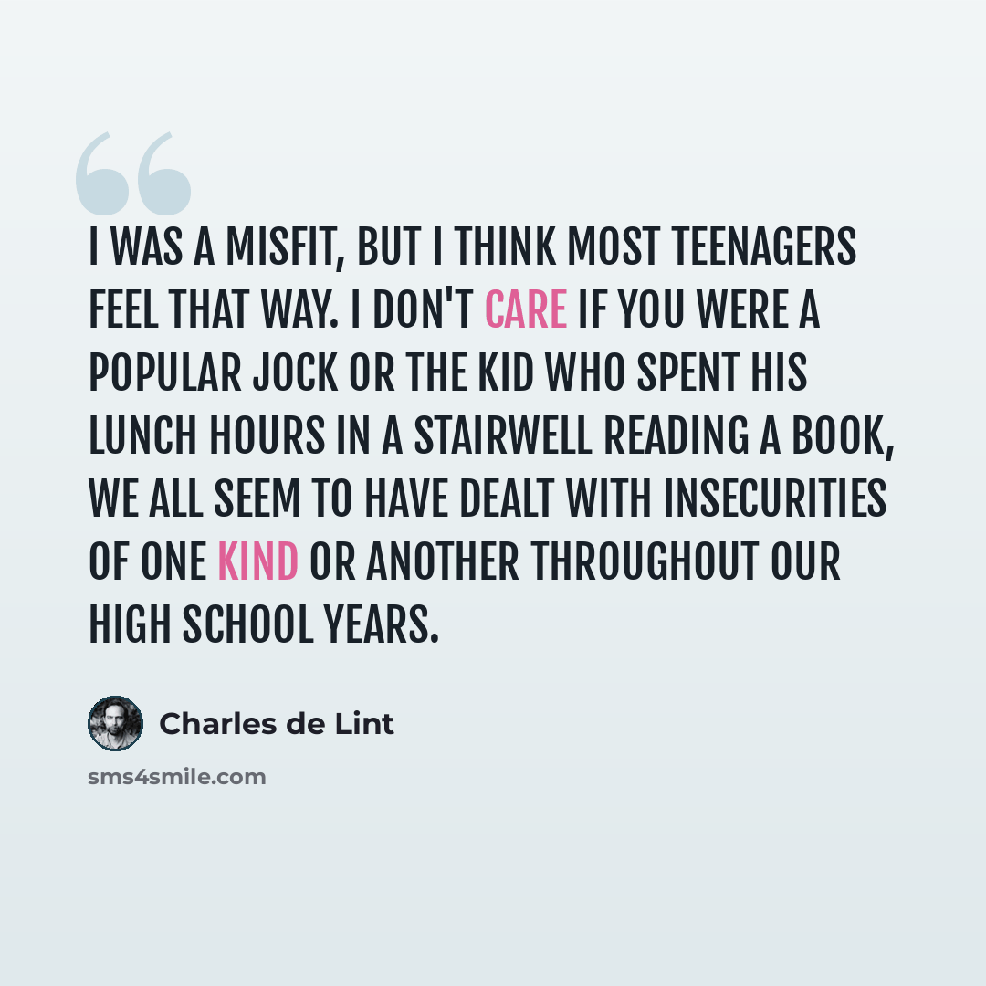“I was a misfit, but I think most teenagers feel that way. I don't care if you were a popular jock or the kid who spent his lunch hours in a stairwell reading a book, we all seem to have dealt with insecurities of one kind or another throughout our high school years.” quote by Charles de Lint