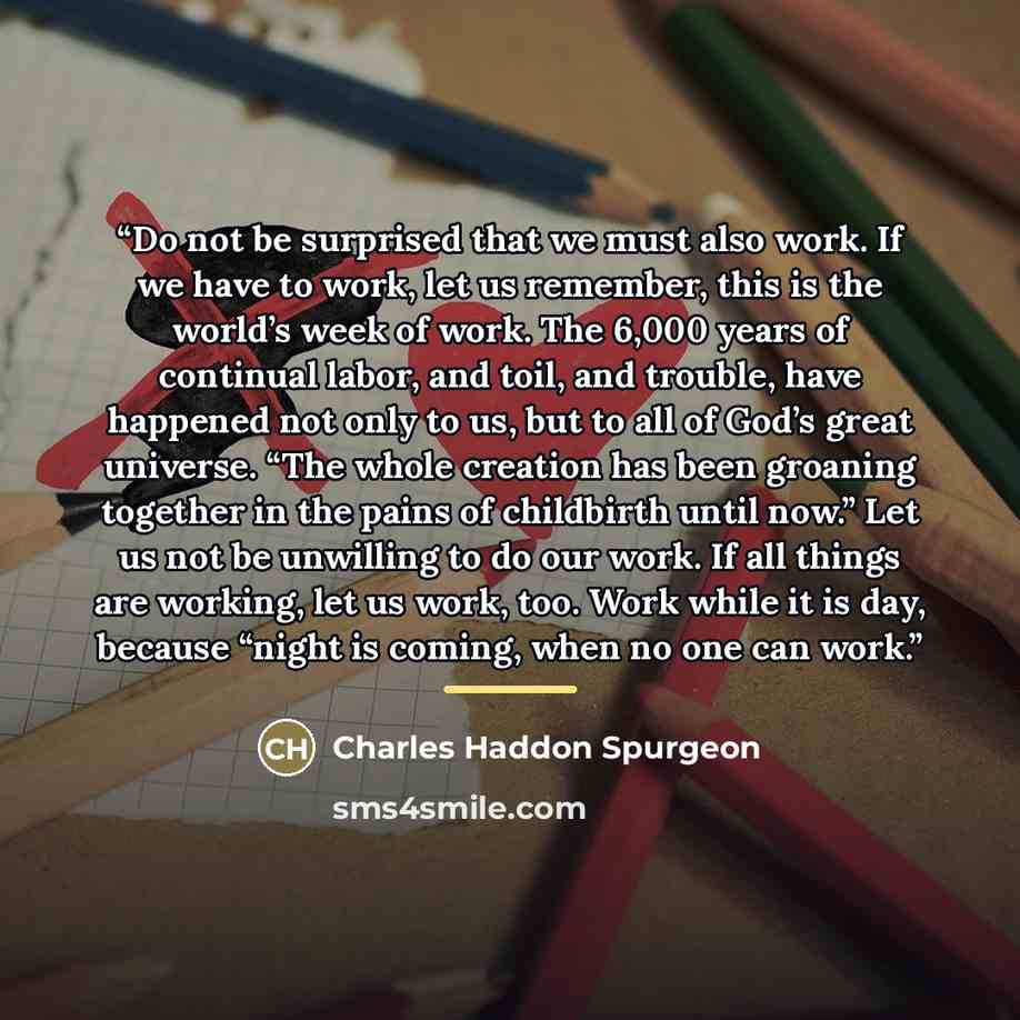 “Do not be surprised that we must also work. If we have to work, let us remember, this is the world’s week of work. The 6,000 years of continual labor, and toil, and trouble, have happened not only to us, but to all of God’s great universe. “The whole creation has been groaning together in the…” quote by Charles Haddon Spurgeon