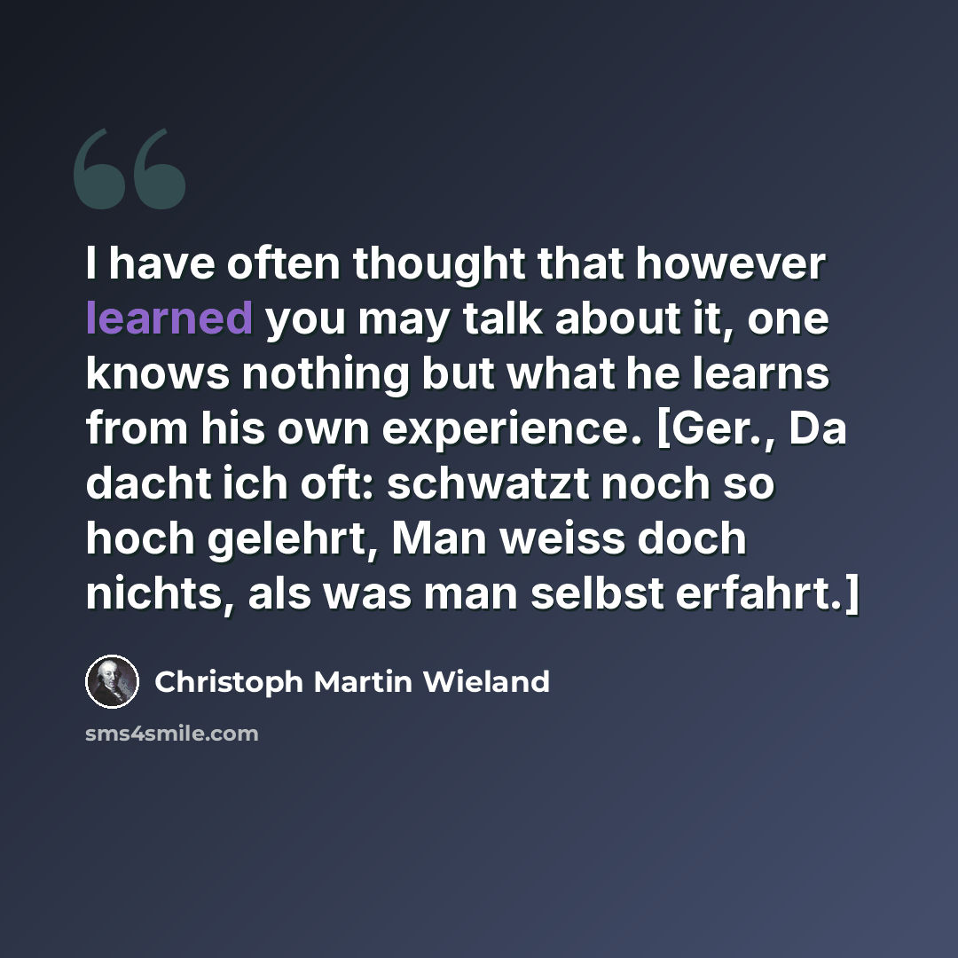 “I have often thought that however learned you may talk about it, one knows nothing but what he learns from his own experience. [Ger., Da dacht ich oft: schwatzt noch so hoch gelehrt, Man weiss doch nichts, als was man selbst erfahrt.]” quote by Christoph Martin Wieland