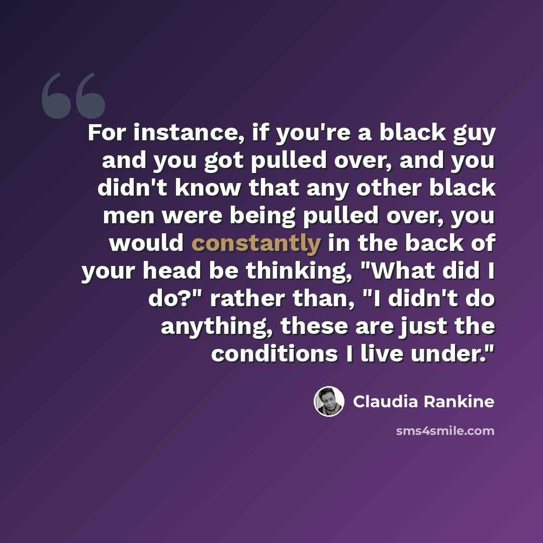 “For instance, if you're a black guy and you got pulled over, and you didn't know that any other black men were being pulled over, you would constantly in the back of your head be thinking, "What did I do?" rather than, "I didn't do anything, these are just the conditions I live under."” quote by Claudia Rankine