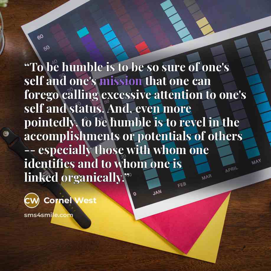 “To be humble is to be so sure of one's self and one's mission that one can forego calling excessive attention to one's self and status. And, even more pointedly, to be humble is to revel in the accomplishments or potentials of others -- especially those with whom one identifies and to whom one is…” quote by Cornel West