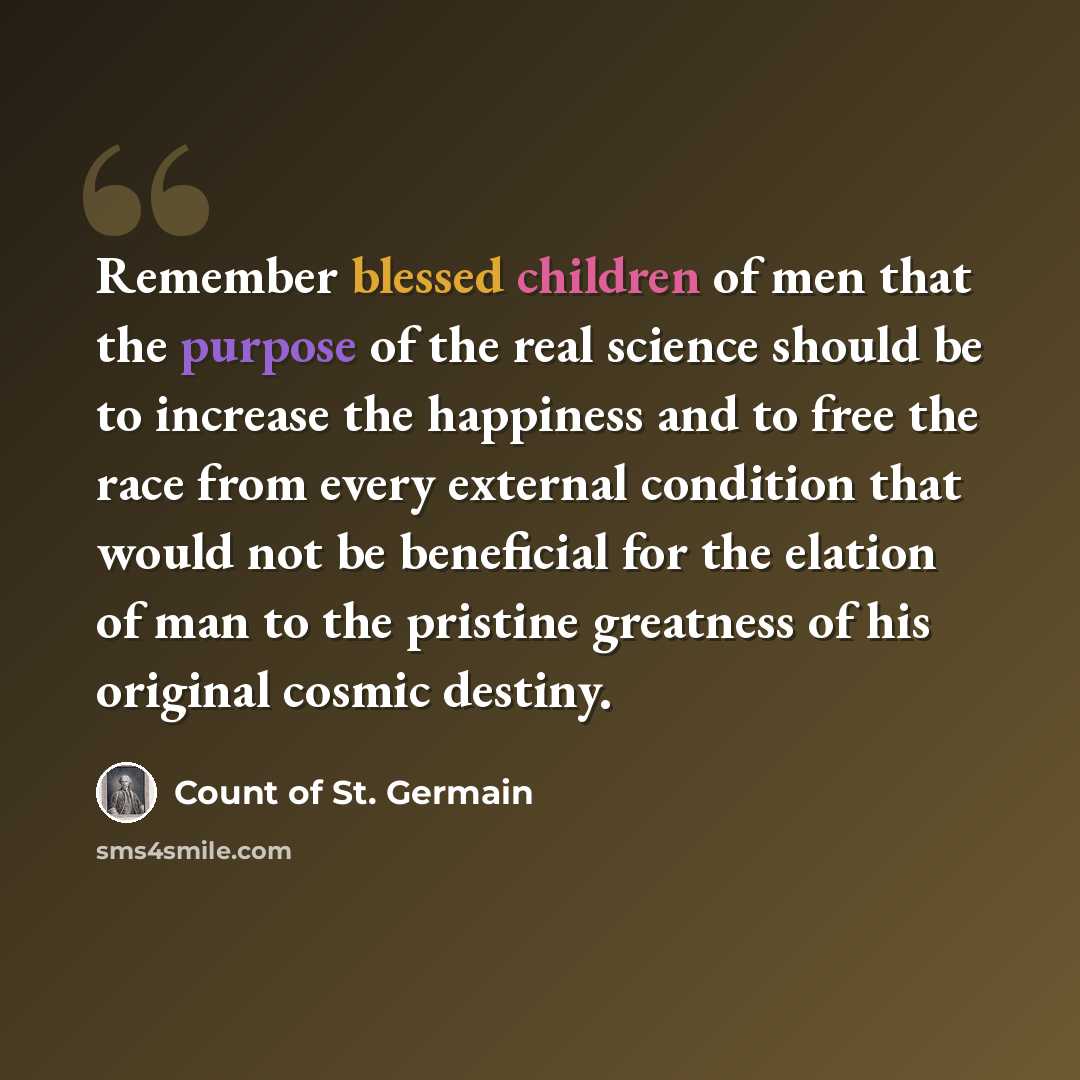 “Remember blessed children of men that the purpose of the real science should be to increase the happiness and to free the race from every external condition that would not be beneficial for the elation of man to the pristine greatness of his original cosmic destiny.” quote by Count of St. Germain