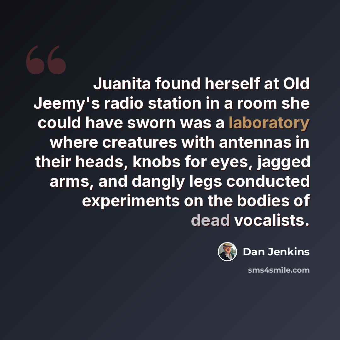 “Juanita found herself at Old Jeemy's radio station in a room she could have sworn was a laboratory where creatures with antennas in their heads, knobs for eyes, jagged arms, and dangly legs conducted experiments on the bodies of dead vocalists.” quote by Dan Jenkins