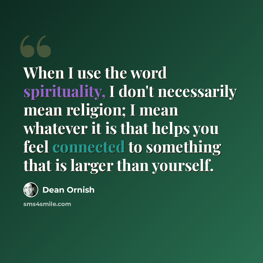“When I use the word spirituality, I don't necessarily mean religion; I mean whatever it is that helps you feel connected to something that is larger than yourself.” quote by Dean Ornish