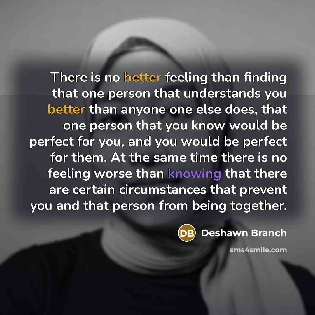 “There is no better feeling than finding that one person that understands you better than anyone one else does, that one person that you know would be perfect for you, and you would be perfect for them. At the same time there is no feeling worse than knowing that there are certain circumstances…” quote by Deshawn Branch