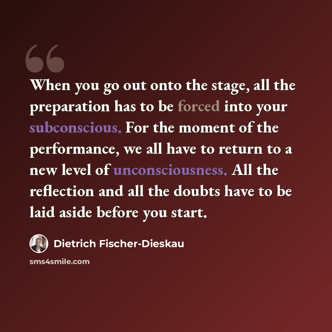 “When you go out onto the stage, all the preparation has to be forced into your subconscious. For the moment of the performance, we all have to return to a new level of unconsciousness. All the reflection and all the doubts have to be laid aside before you start.” quote by Dietrich Fischer-Dieskau