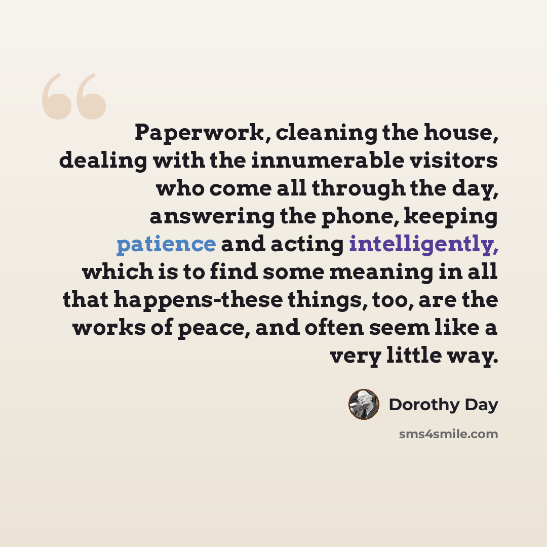 “Paperwork, cleaning the house, dealing with the innumerable visitors who come all through the day, answering the phone, keeping patience and acting intelligently, which is to find some meaning in all that happens-these things, too, are the works of peace, and often seem like a very little way.” quote by Dorothy Day