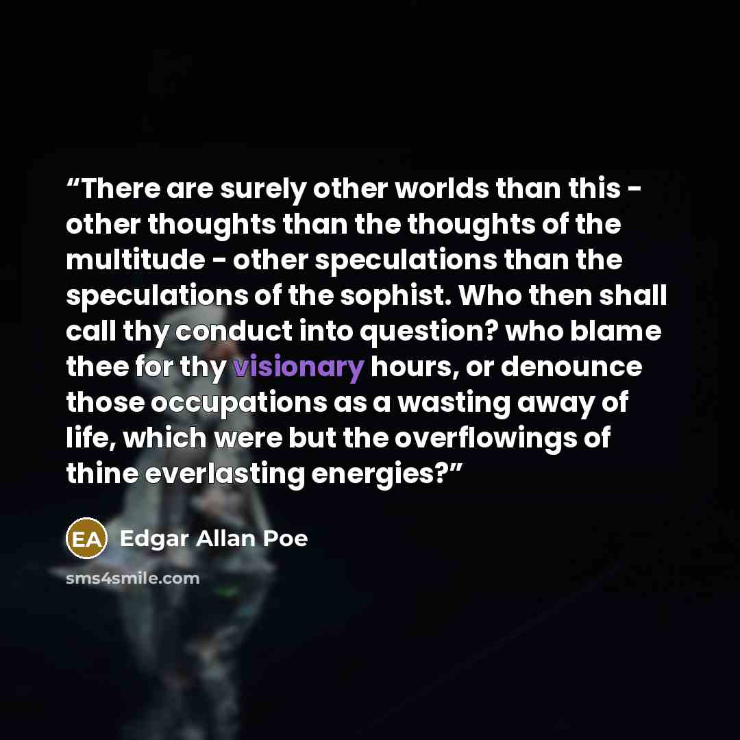 “There are surely other worlds than this - other thoughts than the thoughts of the multitude - other speculations than the speculations of the sophist. Who then shall call thy conduct into question? who blame thee for thy visionary hours, or denounce those occupations as a wasting away of life…” quote by Edgar Allan Poe
