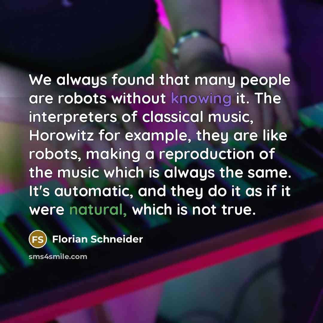 “We always found that many people are robots without knowing it. The interpreters of classical music, Horowitz for example, they are like robots, making a reproduction of the music which is always the same. It's automatic, and they do it as if it were natural, which is not true.” quote by Florian Schneider