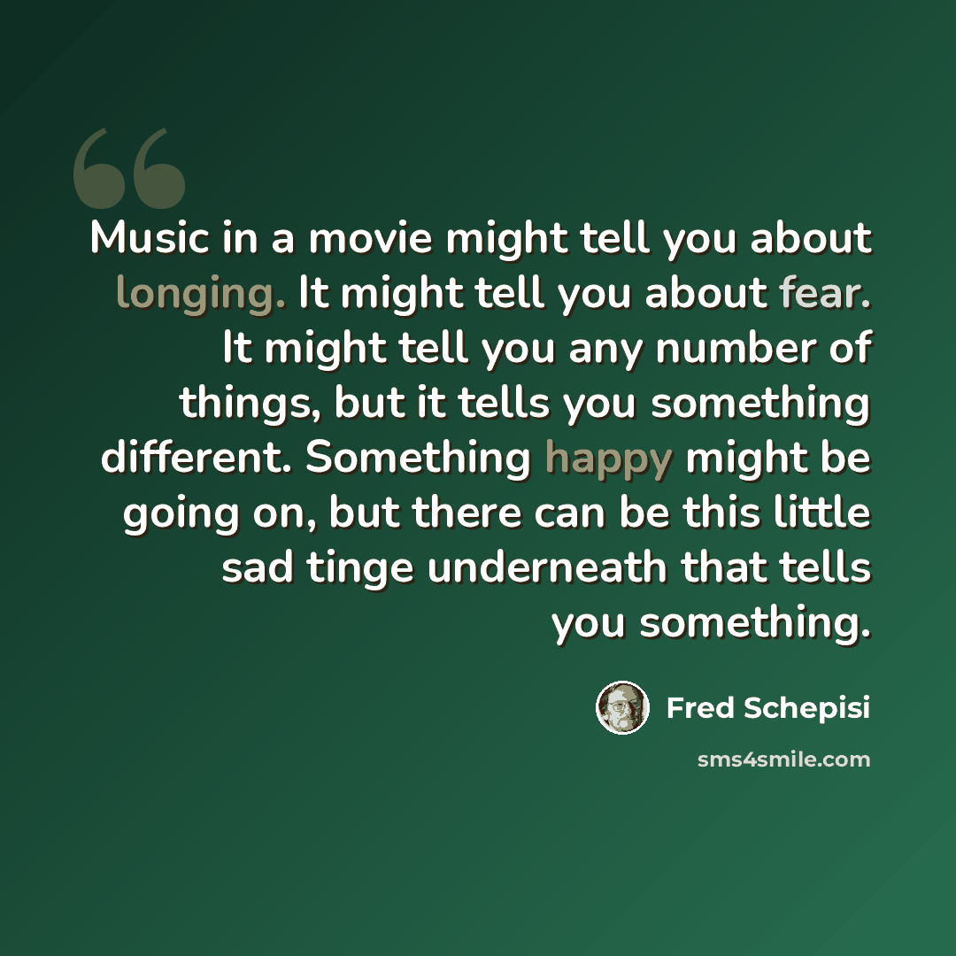 “Music in a movie might tell you about longing. It might tell you about fear. It might tell you any number of things, but it tells you something different. Something happy might be going on, but there can be this little sad tinge underneath that tells you something.” quote by Fred Schepisi