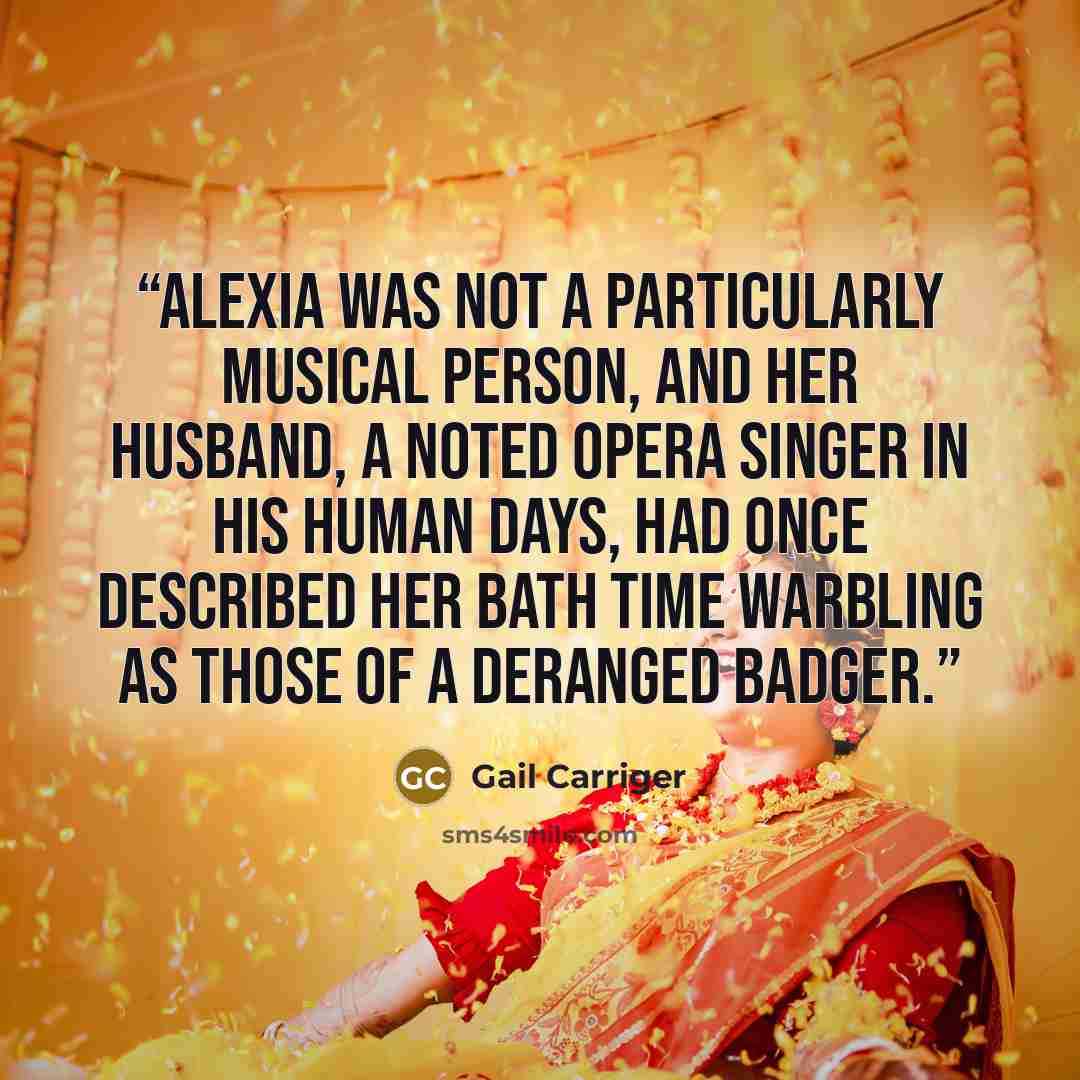 “Alexia was not a particularly musical person, and her husband, a noted opera singer in his human days, had once described her bath time warbling as those of a deranged badger.” quote by Gail Carriger
