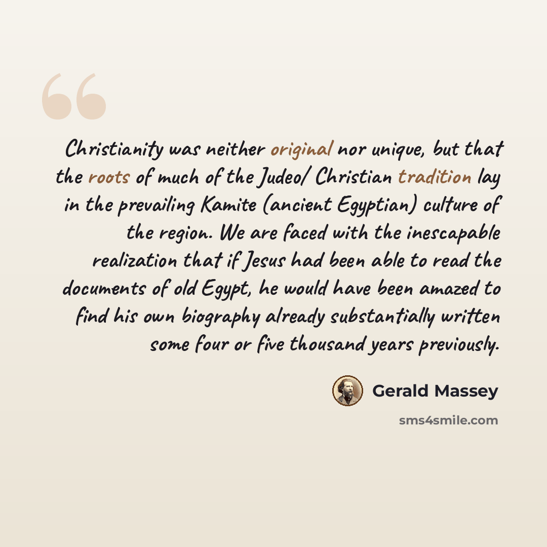 “Christianity was neither original nor unique, but that the roots of much of the Judeo/ Christian tradition lay in the prevailing Kamite (ancient Egyptian) culture of the region. We are faced with the inescapable realization that if Jesus had been able to read the documents of old Egypt, he would…” quote by Gerald Massey