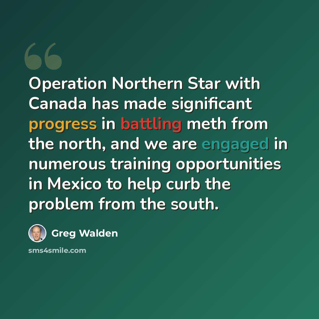 “Operation Northern Star with Canada has made significant progress in battling meth from the north, and we are engaged in numerous training opportunities in Mexico to help curb the problem from the south.” quote by Greg Walden