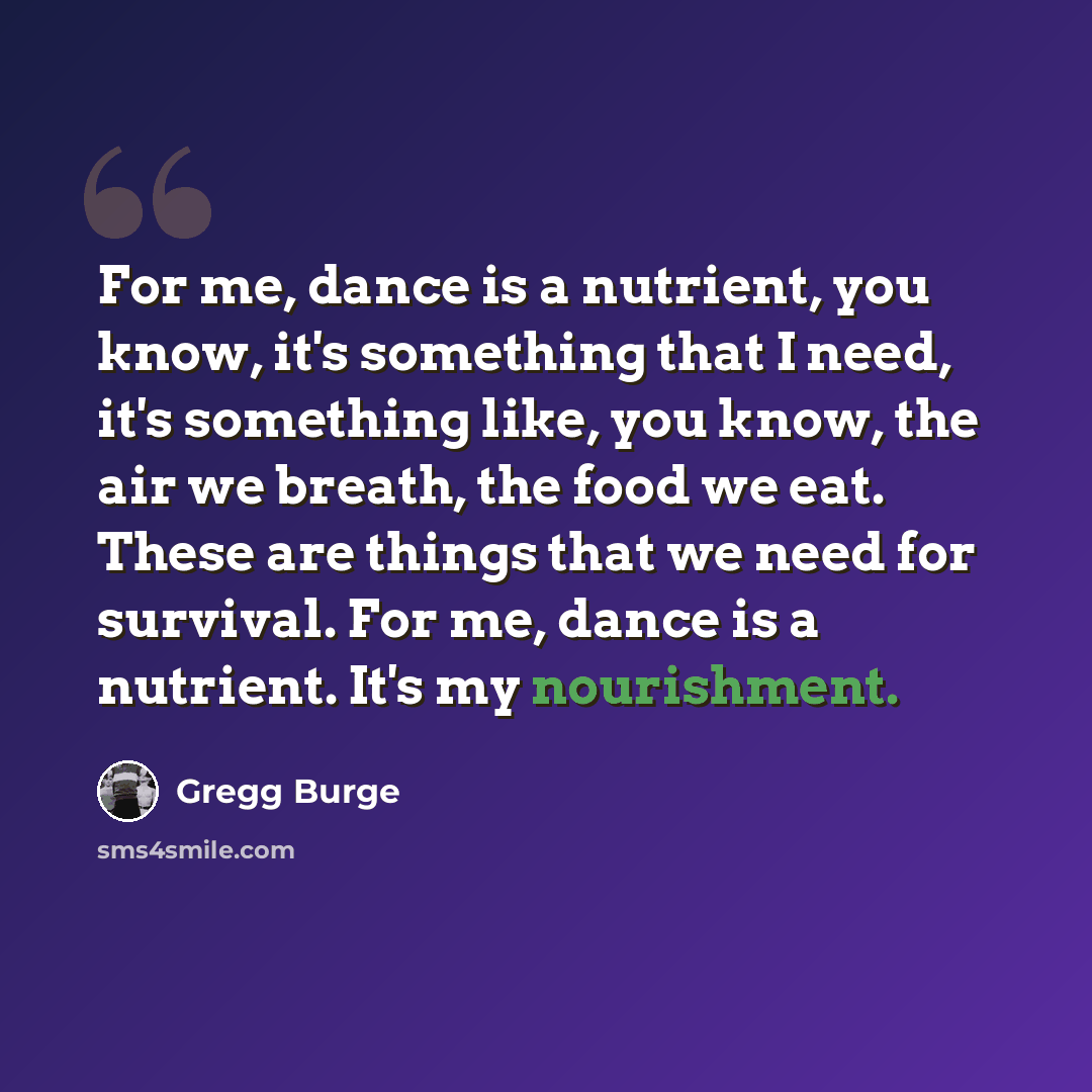 “For me, dance is a nutrient, you know, it's something that I need, it's something like, you know, the air we breath, the food we eat. These are things that we need for survival. For me, dance is a nutrient. It's my nourishment.” quote by Gregg Burge