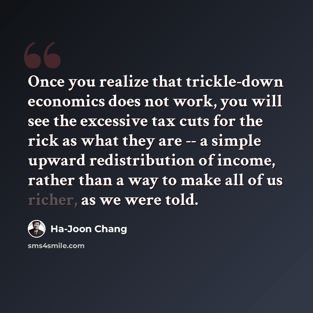 “Once you realize that trickle-down economics does not work, you will see the excessive tax cuts for the rick as what they are -- a simple upward redistribution of income, rather than a way to make all of us richer, as we were told.” quote by Ha-Joon Chang