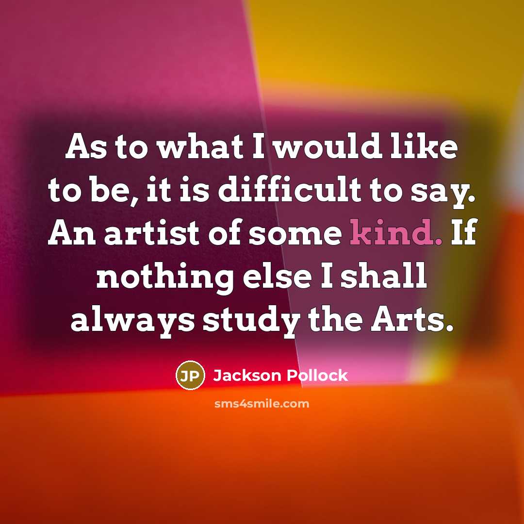 “As to what I would like to be, it is difficult to say. An artist of some kind. If nothing else I shall always study the Arts.” quote by Jackson Pollock