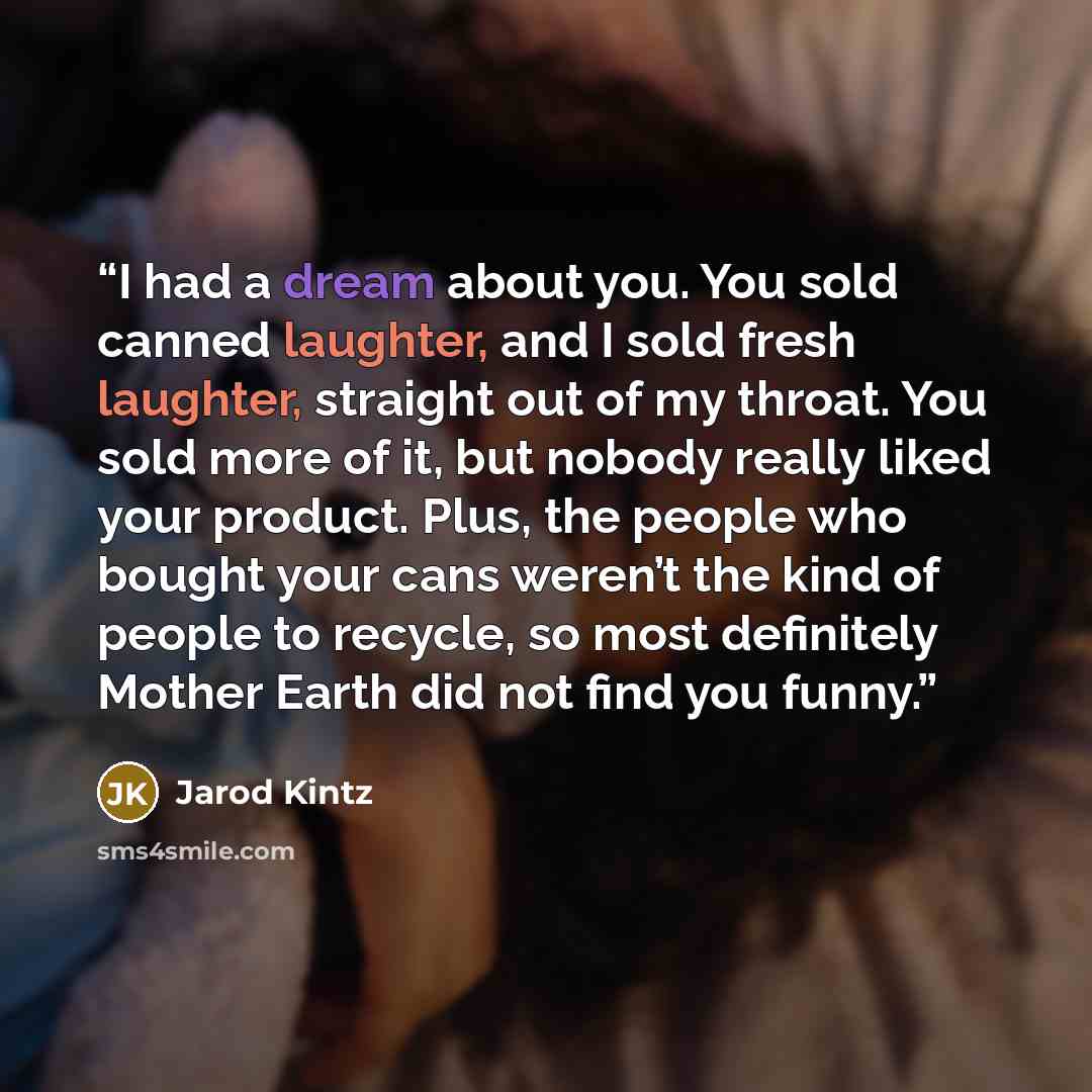 “I had a dream about you. You sold canned laughter, and I sold fresh laughter, straight out of my throat. You sold more of it, but nobody really liked your product. Plus, the people who bought your cans weren’t the kind of people to recycle, so most definitely Mother Earth did not find you funny.” quote by Jarod Kintz